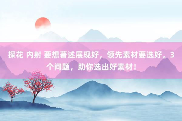 探花 内射 要想著述展现好，领先素材要选好。3个问题，助你选出好素材！