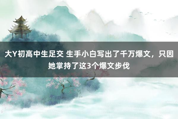 大Y初高中生足交 生手小白写出了千万爆文，只因她掌持了这3个爆文步伐