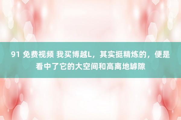 91 免费视频 我买博越L，其实挺精炼的，便是看中了它的大空间和高离地罅隙