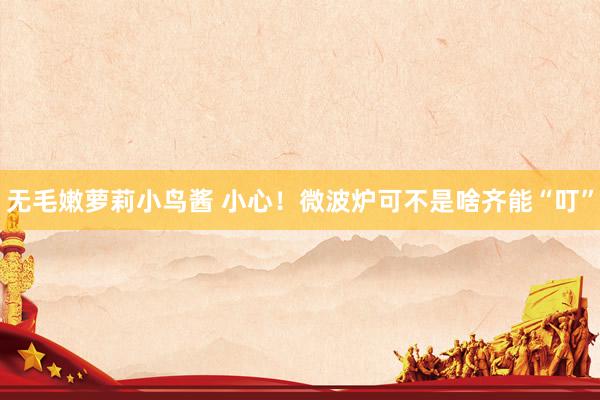 无毛嫩萝莉小鸟酱 小心！微波炉可不是啥齐能“叮”