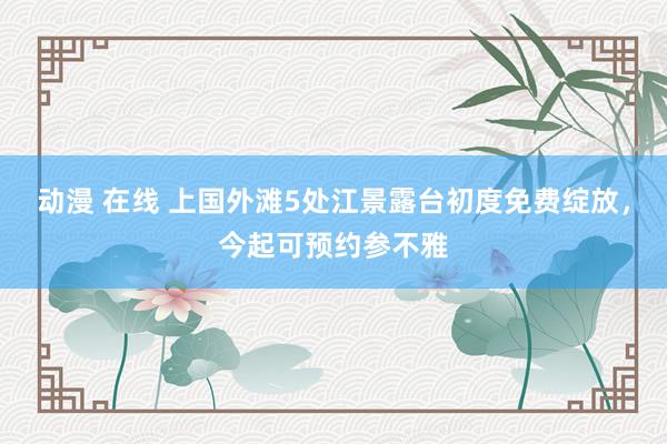 动漫 在线 上国外滩5处江景露台初度免费绽放，今起可预约参不雅