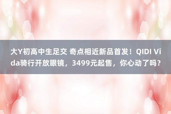 大Y初高中生足交 奇点相近新品首发！QIDI Vida骑行开放眼镜，3499元起售，你心动了吗？