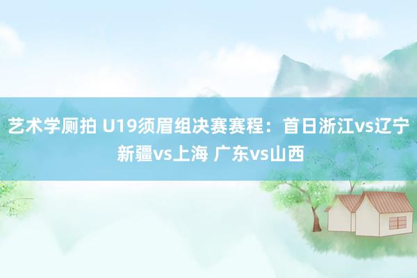 艺术学厕拍 U19须眉组决赛赛程：首日浙江vs辽宁 新疆vs上海 广东vs山西