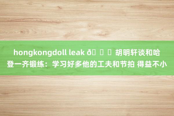 hongkongdoll leak 👀胡明轩谈和哈登一齐锻练：学习好多他的工夫和节拍 得益不小