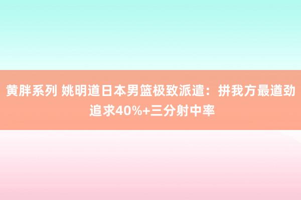 黄胖系列 姚明道日本男篮极致派遣：拼我方最遒劲 追求40%+三分射中率