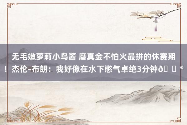 无毛嫩萝莉小鸟酱 磨真金不怕火最拼的休赛期！杰伦-布朗：我好像在水下憋气卓绝3分钟😮