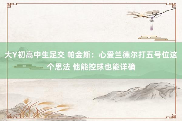 大Y初高中生足交 帕金斯：心爱兰德尔打五号位这个思法 他能控球也能详确