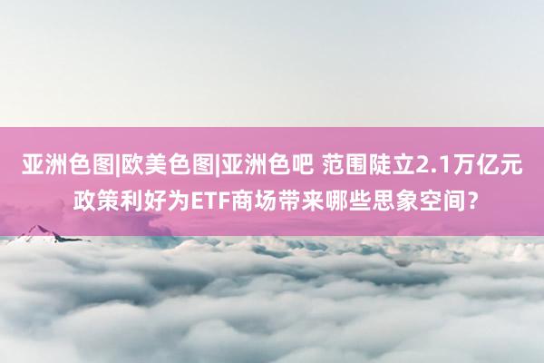 亚洲色图|欧美色图|亚洲色吧 范围陡立2.1万亿元 政策利好为ETF商场带来哪些思象空间？