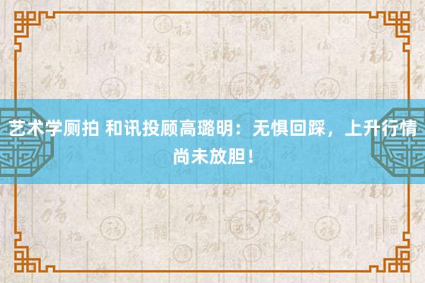 艺术学厕拍 和讯投顾高璐明：无惧回踩，上升行情尚未放胆！
