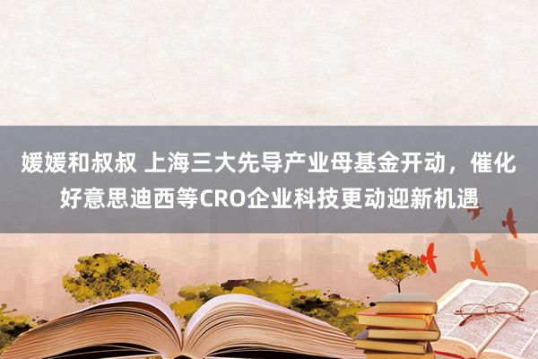 媛媛和叔叔 上海三大先导产业母基金开动，催化好意思迪西等CRO企业科技更动迎新机遇