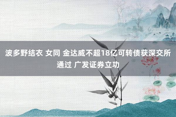波多野结衣 女同 金达威不超18亿可转债获深交所通过 广发证券立功
