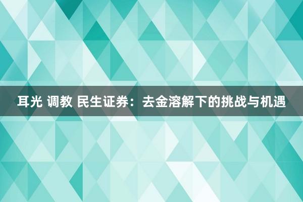 耳光 调教 民生证券：去金溶解下的挑战与机遇