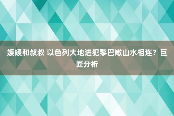 媛媛和叔叔 以色列大地进犯黎巴嫩山水相连？巨匠分析