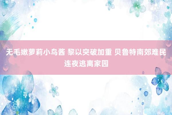 无毛嫩萝莉小鸟酱 黎以突破加重 贝鲁特南郊难民连夜逃离家园