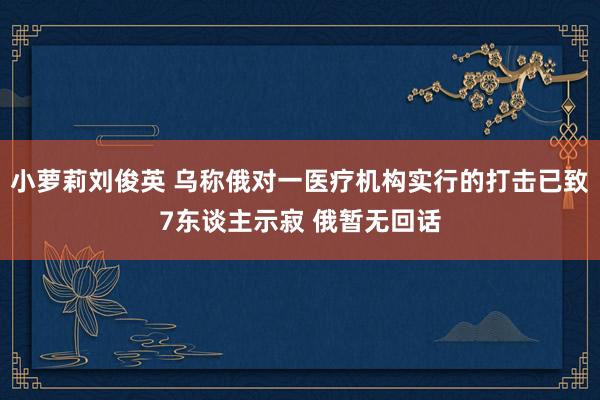 小萝莉刘俊英 乌称俄对一医疗机构实行的打击已致7东谈主示寂 俄暂无回话