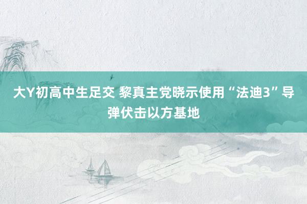 大Y初高中生足交 黎真主党晓示使用“法迪3”导弹伏击以方基地