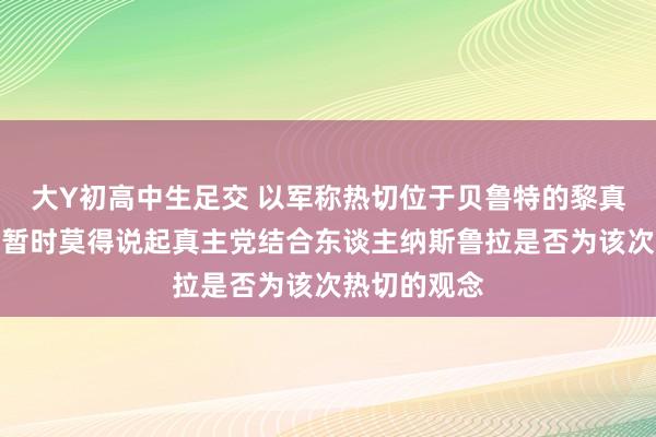 大Y初高中生足交 以军称热切位于贝鲁特的黎真主党总部，暂时莫得说起真主党结合东谈主纳斯鲁拉是否为该次热切的观念