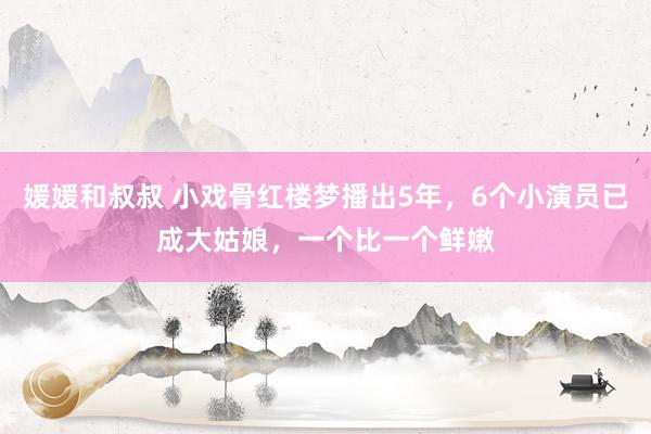 媛媛和叔叔 小戏骨红楼梦播出5年，6个小演员已成大姑娘，一个比一个鲜嫩