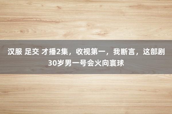 汉服 足交 才播2集，收视第一，我断言，这部剧30岁男一号会火向寰球