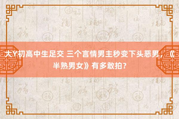 大Y初高中生足交 三个言情男主秒变下头恶男，《半熟男女》有多敢拍？