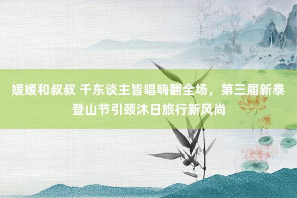 媛媛和叔叔 千东谈主皆唱嗨翻全场，第三届新泰登山节引颈沐日旅行新风尚