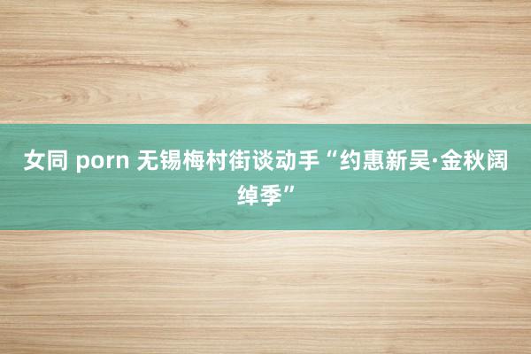 女同 porn 无锡梅村街谈动手“约惠新吴·金秋阔绰季”