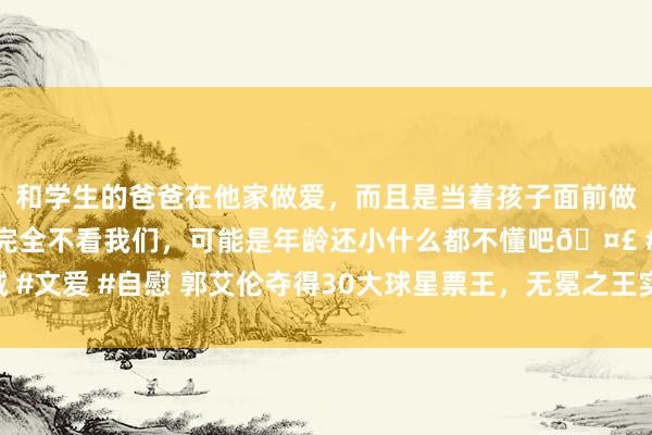 和学生的爸爸在他家做爱，而且是当着孩子面前做爱，太刺激了，孩子完全不看我们，可能是年龄还小什么都不懂吧🤣 #同城 #文爱 #自慰 郭艾伦夺得30大球星票王，无冕之王实至名归，辽篮球迷全程撑抓