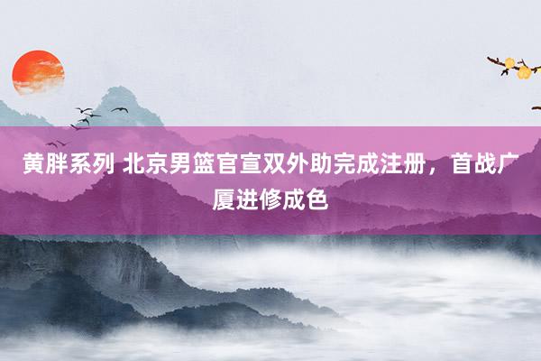 黄胖系列 北京男篮官宣双外助完成注册，首战广厦进修成色