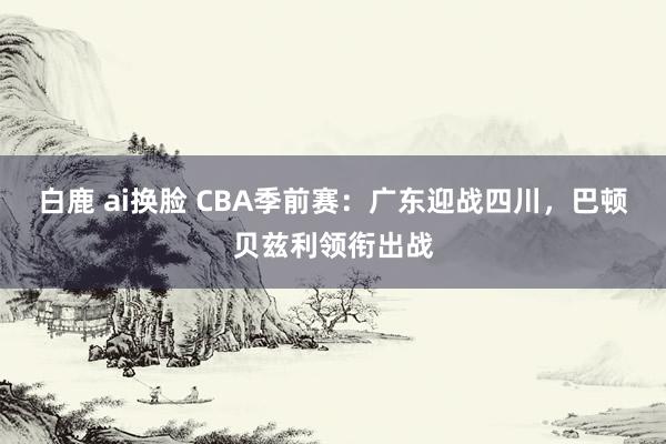 白鹿 ai换脸 CBA季前赛：广东迎战四川，巴顿贝兹利领衔出战