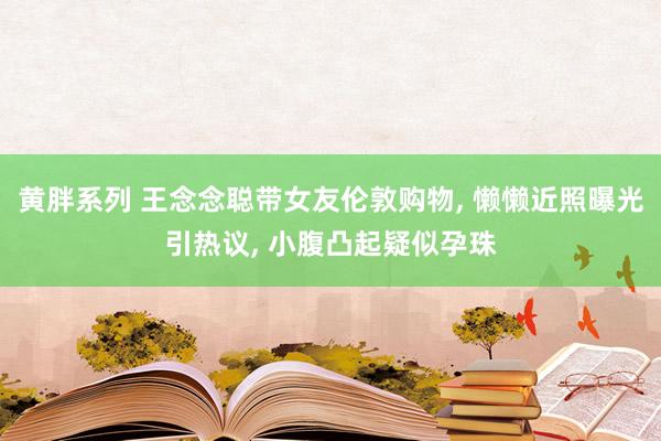 黄胖系列 王念念聪带女友伦敦购物, 懒懒近照曝光引热议, 小腹凸起疑似孕珠