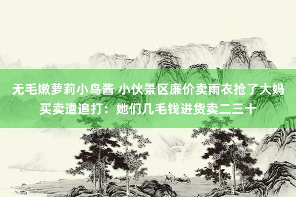 无毛嫩萝莉小鸟酱 小伙景区廉价卖雨衣抢了大妈买卖遭追打：她们几毛钱进货卖二三十