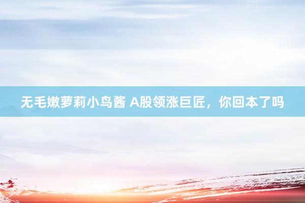 无毛嫩萝莉小鸟酱 A股领涨巨匠，你回本了吗