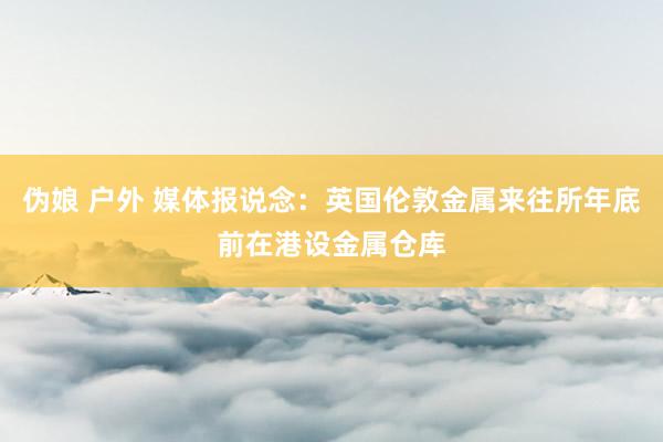 伪娘 户外 媒体报说念：英国伦敦金属来往所年底前在港设金属仓库