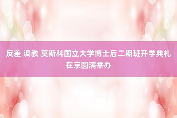 反差 调教 莫斯科国立大学博士后二期班开学典礼在京圆满举办