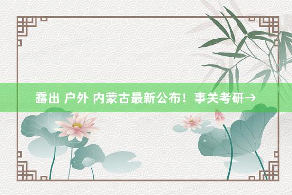 露出 户外 内蒙古最新公布！事关考研→