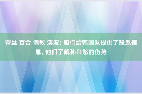 蕾丝 百合 调教 澳波: 咱们给韩国队提供了联系信息, 他们了解孙兴慜的伤势
