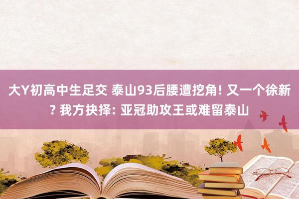 大Y初高中生足交 泰山93后腰遭挖角! 又一个徐新? 我方抉择: 亚冠助攻王或难留泰山