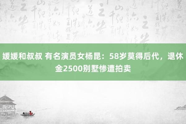 媛媛和叔叔 有名演员女杨昆：58岁莫得后代，退休金2500别墅惨遭拍卖