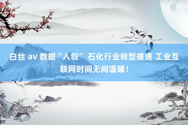 白丝 av 数据“入彀” 石化行业转型提速 工业互联网时间无间温暖！