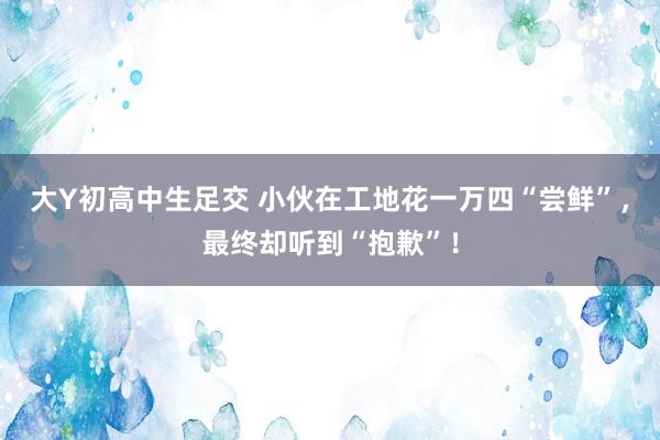 大Y初高中生足交 小伙在工地花一万四“尝鲜”，最终却听到“抱歉”！