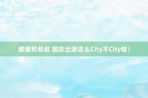 媛媛和叔叔 国庆出游这么City不City哇！