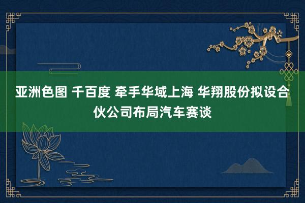 亚洲色图 千百度 牵手华域上海 华翔股份拟设合伙公司布局汽车赛谈