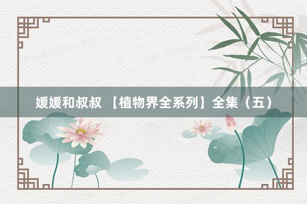 媛媛和叔叔 【植物界全系列】全集（五）