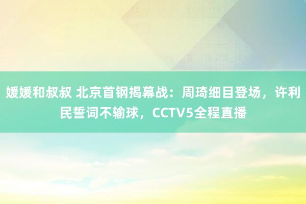 媛媛和叔叔 北京首钢揭幕战：周琦细目登场，许利民誓词不输球，CCTV5全程直播
