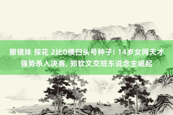 眼镜妹 探花 2比0横扫头号种子! 14岁女网天才强势杀入决赛, 郑钦文交班东说念主崛起
