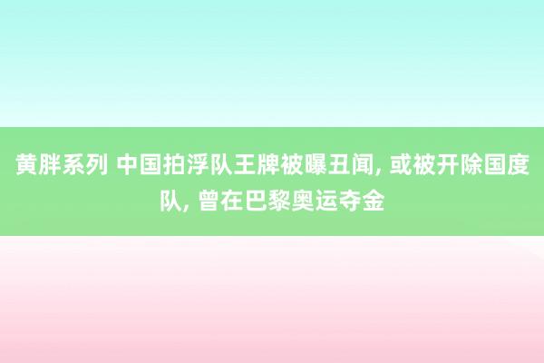 黄胖系列 中国拍浮队王牌被曝丑闻, 或被开除国度队, 曾在巴黎奥运夺金