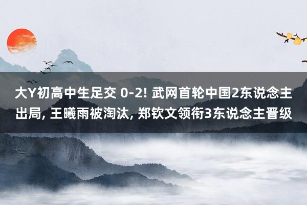 大Y初高中生足交 0-2! 武网首轮中国2东说念主出局, 王曦雨被淘汰, 郑钦文领衔3东说念主晋级