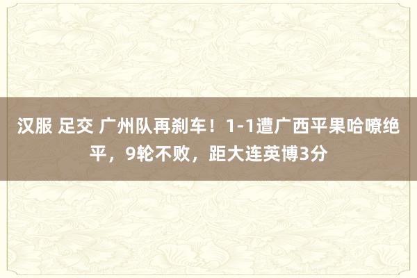 汉服 足交 广州队再刹车！1-1遭广西平果哈嘹绝平，9轮不败，距大连英博3分