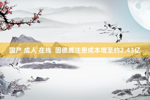国产 成人 在线  固德威注册成本增至约2.43亿