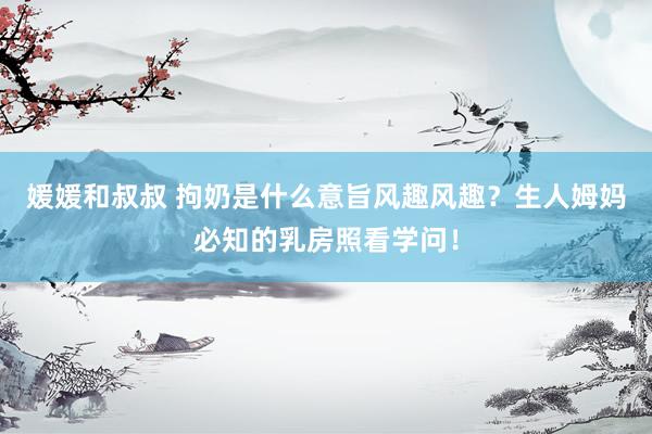 媛媛和叔叔 拘奶是什么意旨风趣风趣？生人姆妈必知的乳房照看学问！